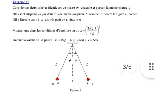 Considérons deux sphères identiques de masse m chacune et portant la même charge q , 
elles sont suspendues par deux fils de même longueur L comme le montre la figure ci-contre. 
NB : Dans le cas où α est très petit on a sin alpha approx a
Montrer que dans les conditions d'équilibre on a : x=( 2Kq^2L/mg )^ 1/3 
Donner la valeur de q pour : m=10g; L=120cm; x=5cm
3/5 
Figure 1