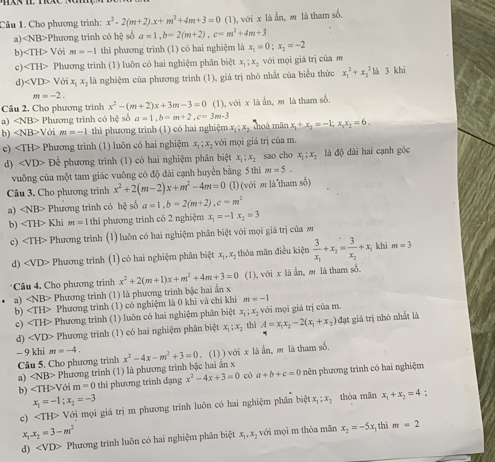 Cho phương trình: x^2-2(m+2).x+m^2+4m+3=0 (1), với x là ẩn, m là tham số.
a) ∠ NB> *Phương trình có hệ số a=1,b=2(m+2),c=m^2+4m+3
b) Với m=-1 thì phương trình (1) có hai nghiệm là x_1=0;x_2=-2
c) Phương trình (1) luôn có hai nghiệm phân biệt x_1;x_2 với mọi giá trị của m
d) ∠ VD>Voi x_1x_2 là nghiệm của phương trình (1), giá trị nhỏ nhất của biểu thức x_1^(2+x_2^2 là 3 khi
m=-2.
Câu 2. Cho phương trình x^2)-(m+2)x+3m-3=0 (1), với x là ẩn, m là tham số.
a) ∠ NB> Phương trình có hệ số a=1,b=m+2,c=3m-3
b) ∠ NB>V ới m=-1 thì phương trình (1) có hai nghiệm x_1;x_2 thoả manx_1+x_2=-1;x_1x_2=6.
c) Phương trình (1) luôn có hai nghiệm x_1;x_2 với mọi giá trị của m.
d) D>Dhat e phương trình (1) có hai nghiệm phân biệt x_1;x_2 sao cho x_1;x_2 là độ dài hai cạnh góc
vuông của một tam giác vuông có độ dài cạnh huyền bằng 5 thì m=5.
Câu 3. Cho phương trình x^2+2(m-2)x+m^2-4m=0 (l) (với m là tham số)
a) ∠ NB> Phương trình có hệ số a=1,b=2(m+2),c=m^2
b) Khi m=1 thì phương trình có 2 nghiệm x_1=-1x_2=3
c) Phương trình  (1) luôn có hai nghiệm phân biệt với mọi giá trị của m
d) Phương trình (1) có hai nghiệm phân biệt x_1,x_2 thỏa mãn điều kiện frac 3x_1+x_2=frac 3x_2+x_1 khi m=3
Câu 4. Cho phương trình x^2+2(m+1)x+m^2+4m+3=0 (1), với x là ẩn, m là tham số.
a) ∠ NB> Phương trình (1) là phương trình bậc hai ẩn x
b) Phương trình (1) có nghiệm là 0 khi và chỉ khi m=-1
c) Phương trình (1) luôn có hai nghiệm phân biệt x_1;x_2 với mọi giá trị của m.
d) ∠ VD> Phương trình (1) có hai nghiệm phân biệt x_1;x_2 thì A=x_1x_2-2(x_1+x_2) đạt giá trị nhỏ nhất là
- 9 khi m=-4. x^2-4x-m^2+3=0. (1) ) với x là ẩn, m là tham số.
Câu 5. Cho phương trình
a) ∠ NB> Phương trình (1) là phương trình bậc hai ẩn x
b) ∠ TH>Voim=0 thì phương trình dạng x^2-4x+3=0 có a+b+c=0 nên phương trình có hai nghiệm
x_1=-1;x_2=-3
c) V Với mọi giá trị m phương trình luôn có hai nghiệm phân biệt x_1;x_2 thỏa mãn x_1+x_2=4
:
x_1.x_2=3-m^2
d) Phương trình luôn có hai nghiệm phân biệt x_1,x_2 với mọi m thỏa mãn x_2=-5x thì m=2