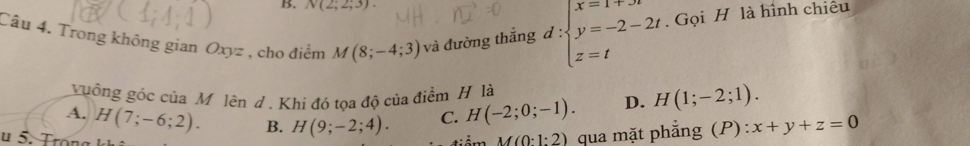 N(2;2;3). 
Câu 4. Trong không gian Oxyz , cho điểm M(8;-4;3) và đường thắng d:beginarrayl x=1+jt y=-2-2t z=tendarray.. Gọi H là hình chiêu
guồng góc của M lên d . Khi đó tọa độ của điểm H là
A. H(7;-6;2). H(-2;0;-1).
D. H(1;-2;1). 
C.
B. H(9;-2;4). x+y+z=0
M(0:1:2) qua mặt phẳng (P):