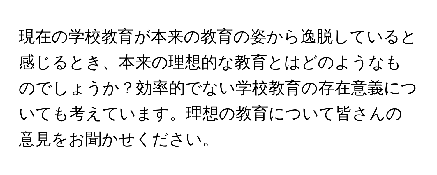 現在の学校教育が本来の教育の姿から逸脱していると感じるとき、本来の理想的な教育とはどのようなものでしょうか？効率的でない学校教育の存在意義についても考えています。理想の教育について皆さんの意見をお聞かせください。