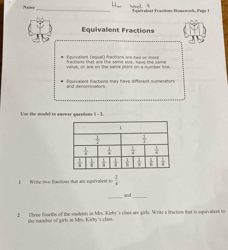 Name
_
Equivalent Fractions Homework, Page 1
Equivalent Fractions
Equivalent (equal) fractions are two or more
fractions that are the same size, have the same
value, or are on the same point on a number line.
Equivalent fractions may have different numerators
and denominators.
Use the model to answer questions 1 - 2.
1 Write two fractions that are equivalent to  2/4 .
_
and
_
2 Three fourths of the students in Mrs. Kirby’s class are girls. Write a fraction that is equivalent to
the number of girls in Mrs. Kirby’s class.