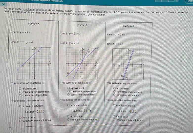 ton from grapte D2 Don
For each systern of linear equations shown below, classify the system as "consistent dependent." "consistent independent," or "inconsistent." Then, choose the
best description of its solution. If the system has exactly one solution, give its solution
System A System B System C
Line 1: y=x+4 Line l:y=2x+1 Line 1:y=3x-1
Line 21-x+y=4 Line 2:y=x+1 Line 2: y=3x

This system of equations is This systern of equations is: This system of equations is:
inconsistent inconsistent inconsistent
consistent independent consistent independent consistent independent
consistent dependent consistent dependent consistent dependent
This means the system has This means the system has: Thurmeans the syster has:
a unique solution a unique solution e unique solution
Solution Solution Solution:
no solution no sqlution
no solution infritely many solutions O mfiniely many solutions
infinitely many solutions