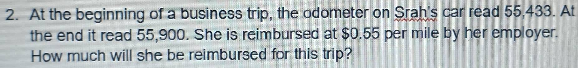 At the beginning of a business trip, the odometer on Srah's car read 55,433. At 
the end it read 55,900. She is reimbursed at $0.55 per mile by her employer. 
How much will she be reimbursed for this trip?