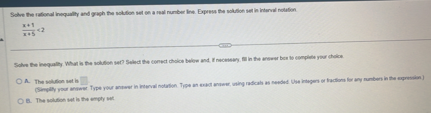 Solve the rational inequality and graph the solution set on a real number line. Express the solution set in interval notation.
 (x+1)/x+5 <2</tex> 
Solve the inequality. What is the solution set? Select the correct choice below and, if necessary, fill in the answer box to complete your choice.
A. The solution set is vector □ 
(Simplify your answer. Type your answer in interval notation. Type an exact answer, using radicals as needed. Use integers or fractions for any numbers in the expression.)
B. The solution set is the empty set.