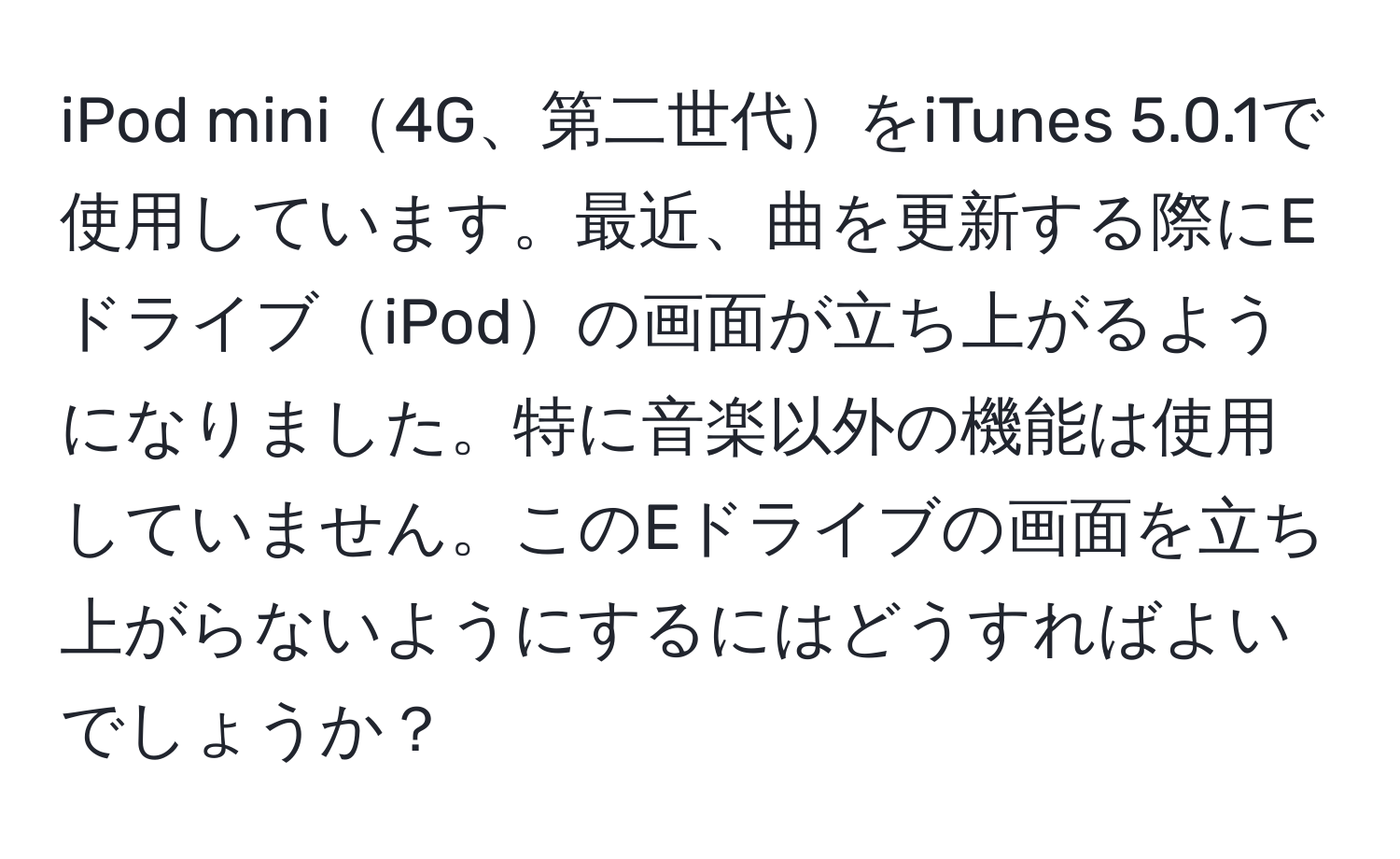 iPod mini4G、第二世代をiTunes 5.0.1で使用しています。最近、曲を更新する際にEドライブiPodの画面が立ち上がるようになりました。特に音楽以外の機能は使用していません。このEドライブの画面を立ち上がらないようにするにはどうすればよいでしょうか？