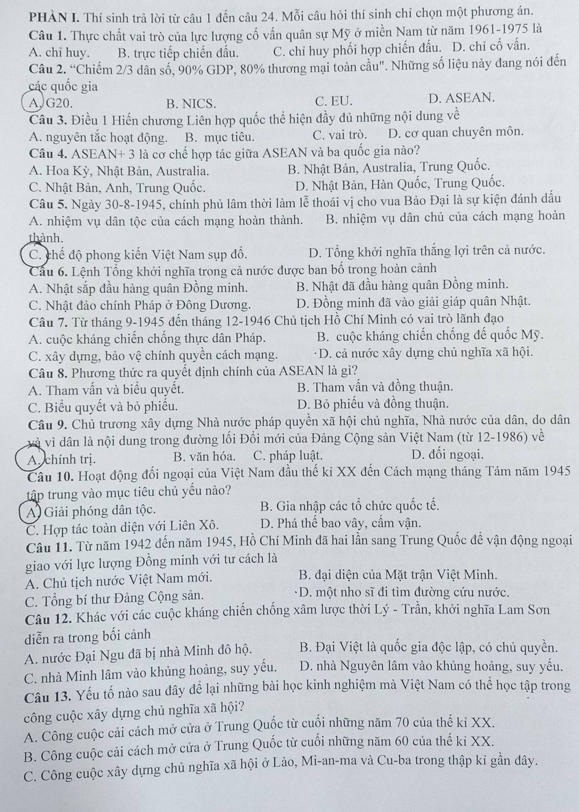PHÀN I. Thí sinh trả lời từ câu 1 đến câu 24. Mỗi câu hỏi thí sinh chỉ chọn một phương án.
Câu 1. Thực chất vai trò của lực lượng cố vấn quân sự Mỹ ở miền Nam từ năm 1961-1975 là
A. chi huy. B. trực tiếp chiến đấu. C. chỉ huy phối hợp chiến đấu. D. chỉ cố vấn.
Câu 2. “Chiếm 2/3 dân số, 90% GDP, 80% thương mại toàn cầu". Những số liệu này đang nói đến
các quốc gia
A, G20. B. NICS. C. EU. D. ASEAN.
Câu 3. Điều 1 Hiến chương Liên hợp quốc thể hiện đầy đủ những nội dung về
A. nguyên tắc hoạt động. B. mục tiêu. C. vai trò. D. cơ quan chuyên môn.
Câu 4. ASEAN+ 3 là cơ chế hợp tác giữa ASEAN và ba quốc gia nào?
A. Hoa Kỳ, Nhật Bản, Australia. B. Nhật Bản, Australia, Trung Quốc.
C. Nhật Bản, Anh, Trung Quốc. D. Nhật Bản, Hàn Quốc, Trung Quốc.
Câu 5. Ngày 30-8-1945, chính phủ lâm thời làm lễ thoái vị cho vua Bảo Đại là sự kiện đánh dấu
A. nhiệm vụ dân tộc của cách mạng hoàn thành. B. nhiệm vụ dân chủ của cách mạng hoàn
thành.
C. chế độ phong kiến Việt Nam sụp đổ. D. Tổng khởi nghĩa thắng lợi trên cả nước.
Câu 6. Lệnh Tổng khởi nghĩa trong cả nước được ban bố trong hoàn cảnh
A. Nhật sắp đầu hàng quân Đồng minh. B. Nhật đã đầu hàng quân Đồng minh.
C. Nhật đảo chính Pháp ở Đông Dương. D. Đồng minh đã vào giải giáp quân Nhật.
Câu 7. Từ tháng 9-1945 đến tháng 12-1946 Chủ tịch Hồ Chí Minh có vai trò lãnh đạo
A. cuộc kháng chiến chống thực dân Pháp. B. cuộc kháng chiến chống đế quốc Mỹ.
C. xây dựng, bảo vệ chính quyền cách mạng. * D. cả nước xây dựng chủ nghĩa xã hội.
Câu 8. Phương thức ra quyết định chính của ASEAN là gì?
A. Tham vấn và biểu quyết. B. Tham vấn và đồng thuận.
C. Biểu quyết và bỏ phiếu. D. Bỏ phiếu và đồng thuận.
Câu 9. Chủ trương xây dựng Nhà nước pháp quyền xã hội chủ nghĩa, Nhà nước của dân, do dân
và vì dân là nội dung trong đường lối Đổi mới của Đảng Cộng sản Việt Nam (từ 12-1986) về
A. chính trị. B. văn hóa. C. pháp luật. D. đối ngoại.
Câu 10. Hoạt động đối ngoại của Việt Nam đầu thế kỉ XX đến Cách mạng tháng Tám năm 1945
tập trung vào mục tiêu chủ yếu nào?
A Giải phóng dân tộc. B. Gia nhập các tổ chức quốc tế.
C. Hợp tác toàn diện với Liên Xô. D. Phá thế bao vây, cấm vận.
Câu 11. Từ năm 1942 đến năm 1945, Hồ Chí Minh đã hai lần sang Trung Quốc để vận động ngoại
giao với lực lượng Đồng minh với tư cách là
A. Chủ tịch nước Việt Nam mới.
B. đại diện của Mặt trận Việt Minh.
C. Tổng bí thư Đảng Cộng sản.
D. một nho sĩ đi tìm đường cứu nước.
Câu 12. Khác với các cuộc kháng chiến chống xâm lược thời Lý - Trần, khởi nghĩa Lam Sơn
diễn ra trong bối cảnh
A. nước Đại Ngu đã bị nhà Minh đô hộ. B. Đại Việt là quốc gia độc lập, có chủ quyền.
C. nhà Minh lâm vào khủng hoảng, suy yếu. D. nhà Nguyên lâm vào khủng hoảng, suy yếu.
Câu 13. Yếu tố nào sau đây để lại những bài học kinh nghiệm mà Việt Nam có thể học tập trong
công cuộc xây dựng chủ nghĩa xã hội?
A. Công cuộc cải cách mở cửa ở Trung Quốc từ cuối những năm 70 của thế kỉ XX.
B. Công cuộc cải cách mở cửa ở Trung Quốc từ cuối những năm 60 của thế kỉ XX.
C. Công cuộc xây dựng chủ nghĩa xã hội ở Lào, Mi-an-ma và Cu-ba trong thập kỉ gần đây.