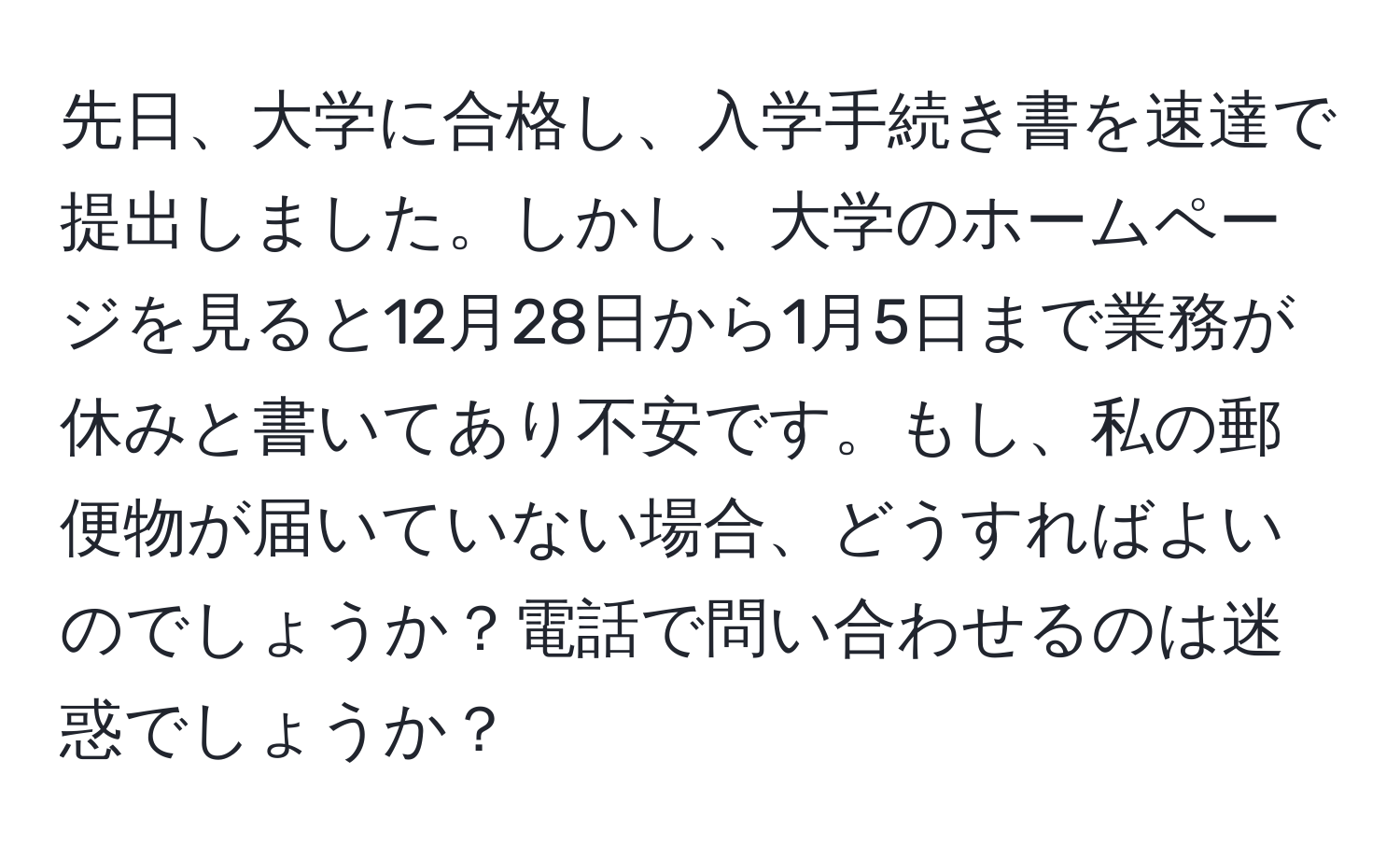 先日、大学に合格し、入学手続き書を速達で提出しました。しかし、大学のホームページを見ると12月28日から1月5日まで業務が休みと書いてあり不安です。もし、私の郵便物が届いていない場合、どうすればよいのでしょうか？電話で問い合わせるのは迷惑でしょうか？