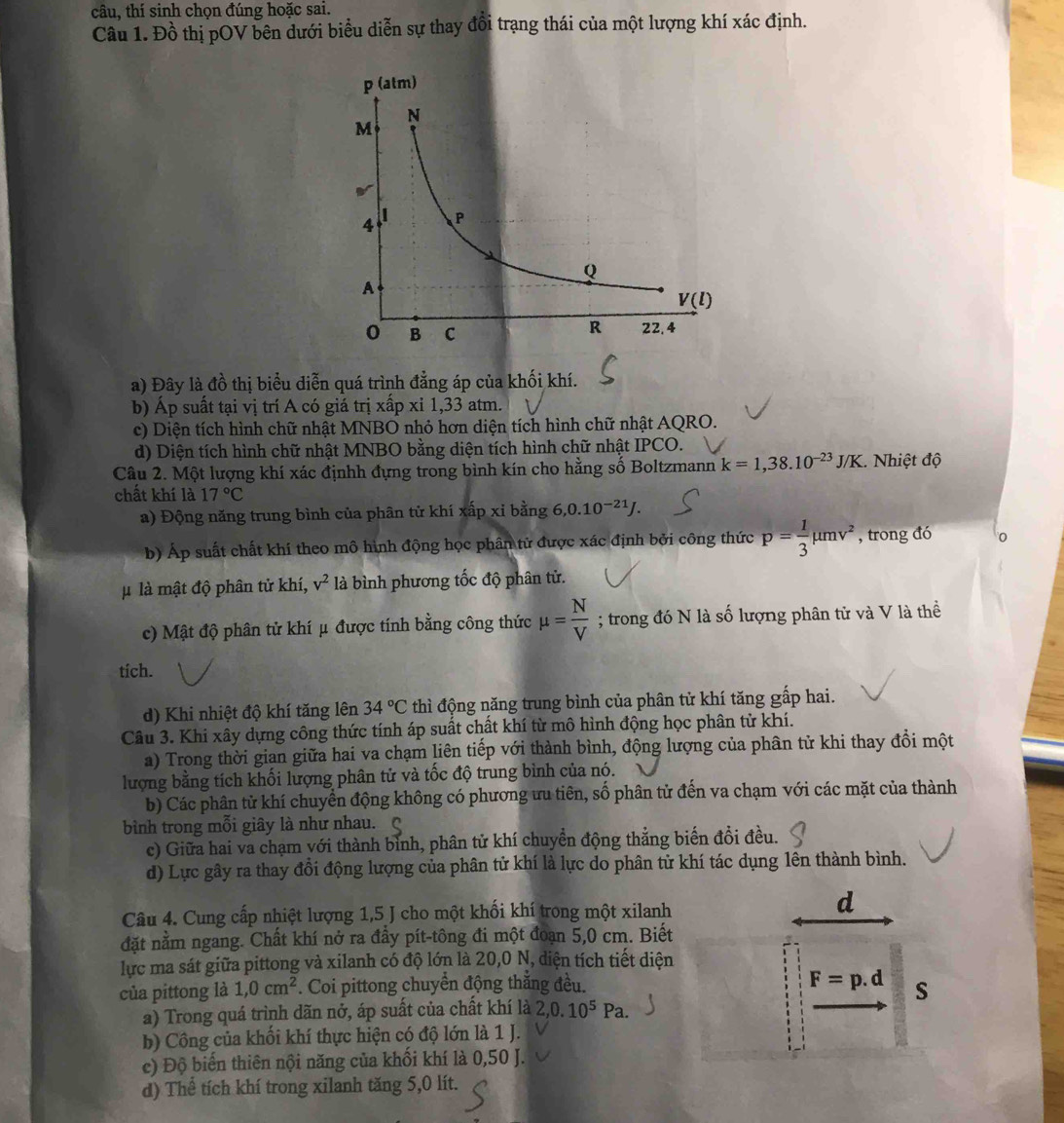 câu, thí sinh chọn đúng hoặc sai.
Câu 1. Đồ thị pOV bên dưới biểu diễn sự thay đổi trạng thái của một lượng khí xác định.
a) Đây là đồ thị biểu diễn quá trình đẳng áp của khối khí.
b) Áp suất tại vị trí A có giá trị xấp xỉ 1,33 atm.
c) Diện tích hình chữ nhật MNBO nhỏ hơn diện tích hình chữ nhật AQRO.
d) Diện tích hình chữ nhật MNBO bằng diện tích hình chữ nhật IPCO.
Câu 2. Một lượng khí xác địnhh đựng trong bình kín cho hằng số Boltzmann k=1,38.10^(-23)J/K 1. Nhiệt độ
chất khí là 17°C
a) Động năng trung bình của phân tử khí xấp xỉ bằng 6,0.10^(-21)J.
b) Áp suất chất khí theo mô hình động học phân tử được xác định bởi công thức p= 1/3 mu mv^2 , trong đó
l là mật độ phân tử khí, v^2 là bình phương tốc độ phân tử.
c) Mật độ phân tử khí μ được tính bằng công thức mu = N/V ; trong đó N là số lượng phân tử và V là thể
tích.
d) Khi nhiệt độ khí tăng lên 34°C thì động năng trung bình của phân tử khí tăng gấp hai.
Câu 3. Khi xây dựng công thức tính áp suất chất khí từ mô hình động học phân tử khí.
a) Trong thời gian giữa hai va chạm liên tiếp với thành bình, động lượng của phân tử khi thay đổi một
lượng bằng tích khối lượng phân tử và tốc độ trung bình của nó.
b) Các phân từ khí chuyển động không có phương ưu tiên, số phân tử đến va chạm với các mặt của thành
bình trong mỗi giây là như nhau. 
c) Giữa hai va chạm với thành bình, phân tử khí chuyền động thẳng biến đồi đều.
d) Lực gây ra thay đổi động lượng của phân tử khí là lực do phân tử khí tác dụng lên thành bình.
Câu 4. Cung cấp nhiệt lượng 1,5 J cho một khối khí trong một xilanh
d
đặt nằm ngang. Chất khí nở ra đầy pít-tông đi một đoạn 5,0 cm. Biết
lực ma sát giữa pittong và xilanh có độ lớn là 20,0 N, diện tích tiết diện
của pittong là 1,0cm^2. Coi pittong chuyển động thắng đều.
F=p.d S
a) Trong quá trình dãn nở, áp suất của chất khí là 2,0.10^5Pa.
b) Công của khối khí thực hiện có độ lớn là 1 J.
c) Độ biển thiên nội năng của khối khí là 0,50 J.
d) Thể tích khí trong xilanh tăng 5,0 lít.