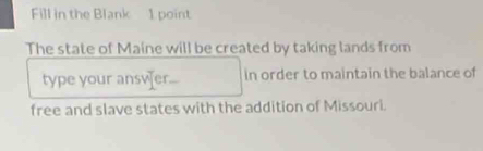 Fill in the Blank 1 point 
The state of Maine will be created by taking lands from 
type your ansver in order to maintain the balance of 
free and slave states with the addition of Missouri.