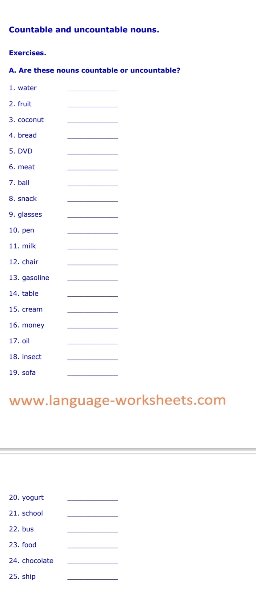 Countable and uncountable nouns. 
Exercises. 
A. Are these nouns countable or uncountable? 
1. water 
_ 
2. fruit 
_ 
3. coconut_ 
4. bread 
_ 
5. DVD 
_ 
6. meat 
_ 
7. ball 
_ 
8. snack 
_ 
9. glasses_ 
10. pen 
_ 
11. milk 
_ 
12. chair 
_ 
13. gasoline_ 
14. table 
_ 
15. cream_ 
16. money_ 
17. oil 
_ 
18. insect_ 
19. sofa 
_ 
www.language-worksheets.com 
20. yogurt_ 
21. school_ 
22. bus 
_ 
23. food 
_ 
24. chocolate_ 
25. ship 
_