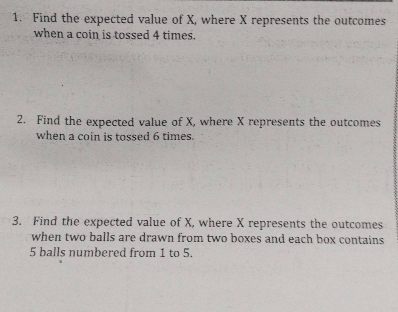 Find the expected value of X, where X represents the outcomes 
when a coin is tossed 4 times. 
2. Find the expected value of X, where X represents the outcomes 
when a coin is tossed 6 times. 
3. Find the expected value of X, where X represents the outcomes 
when two balls are drawn from two boxes and each box contains
5 balls numbered from 1 to 5.