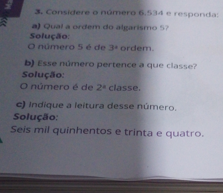 Considere o número 6.534 e responda: 
a) Qual a ordem do algarismo 5? 
Solução: 
O número 5 é de 3^a ordem. 
b) Esse número pertence a que classe? 
Solução: 
O número é de 2^a classe. 
c) Indique a leitura desse número. 
Solução: 
Seis mil quinhentos e trinta e quatro.