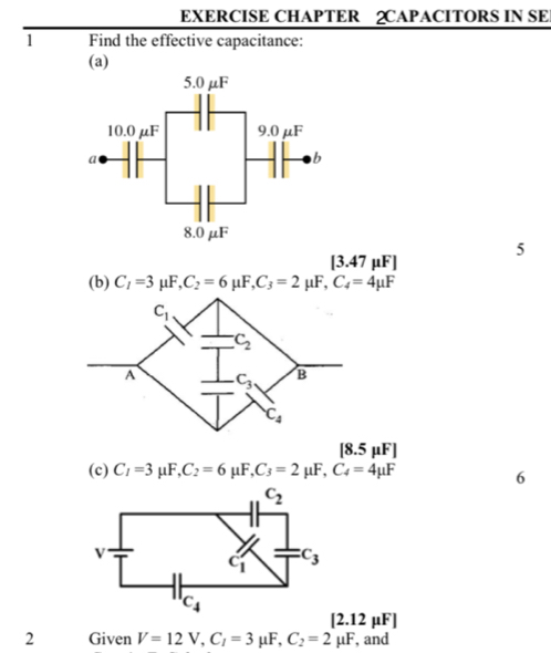 EXERCISE CHAPTER 2CAPACITORS IN SE
1 Find the effective capacitance:
(a)
13.47 μF] 5
(b) C_1=3 mu F, C_2=6 μF, C_3=2mu F,C_4=4mu F
18.5uFI
(c) C_1=3 μF, C_2=6 U F,C_3=2mu F,C_4=4mu F
6
[2.12mu F]
2 Given V=12V,C_1=3 μF, C_2=2mu F , and