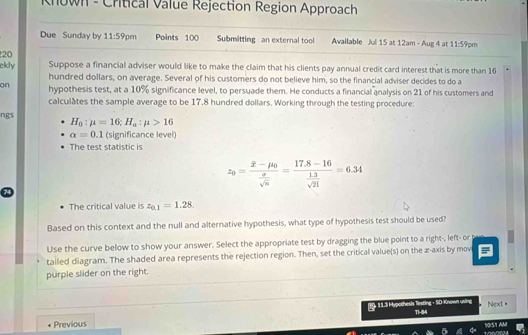 Known - Critical Value Rejection Region Approach 
Due Sunday by 11:59p m Points 100 Submitting an external tool Available Jul 15 at 12am - Aug 4 at 11:59 pm 
20 
ekly Suppose a financial adviser would like to make the claim that his clients pay annual credit card interest that is more than 16
hundred dollars, on average. Several of his customers do not believe him, so the financial adviser decides to do a 
on hypothesis test, at a 10% significance level, to persuade them. He conducts a financial analysis on 21 of his customers and 
calculates the sample average to be 17.8 hundred dollars. Working through the testing procedure: 
ngs
H_0:mu =16; H_a:mu >16
alpha =0.1 (significance level) 
The test statistic is
z_0=frac overline x-mu _0 sigma /sqrt(n) =frac 17.8-16 (1.3)/sqrt(21) =6.34
The critical value is z_0.1=1.28. 
Based on this context and the null and alternative hypothesis, what type of hypothesis test should be used? 
Use the curve below to show your answer. Select the appropriate test by dragging the blue point to a right-, left- or 
tailed diagram. The shaded area represents the rejection region. Then, set the critical value(s) on the æ-axis by mov 
purple slider on the right. 
1 11.3 Hypothesis Testing - SD Known using Next • 
Previous T1-84 
10:51 AM