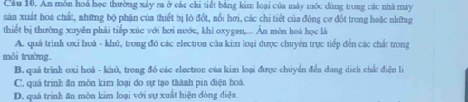 Cầu 10. An mòn hoá học thường xảy ra ở các chi tiết băng kim loại của máy móc dùng trong các nhà mày
sản xuất hoá chất, những bộ phận của thiết bị lò đốt, nổi hơi, các chi tiết của động cơ đốt trong hoặc những
thiết bị thường xuyên phải tiếp xúc với hơi nước, khí oxygen,... Àn mòn hoá học là
A. quá trình oxi hoá - khứ, trong đó các electron của kim loại được chuyển trực tiếp đến các chất trong
môi trường.
B. quá trình oxi hoá - khử, trong đó các electron của kim loại được chúyển đến dung dịch chất điện lý
C. quá trinh ăn mòn kim loại do sự tạo thành pin điện hoá.
D. quá trinh ăn mòn kim loại với sự xuất hiện dòng điện.