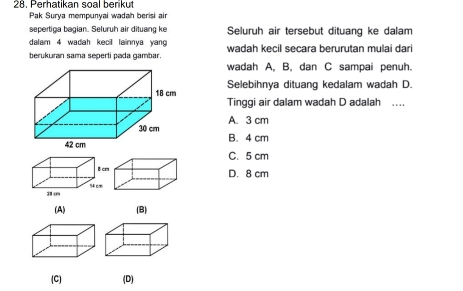 Perhatikan soal berikut
Pak Surya mempunyai wadah berisi air
sepertiga bagian. Seluruh air dituang ke Seluruh air tersebut dituang ke dalam
dalam 4 wadah kecil lainnya yang
wadah kecil secara berurutan mulai dari
berukuran sama seperti pada gambar.
wadah A, B, dan C sampai penuh.
Selebihnya dituang kedalam wadah D.
Tinggi air dalam wadah D adalah …
A. 3 cm
B. 4 cm
C. 5 cm
D. 8 cm
(A) (B)
(C) (D)