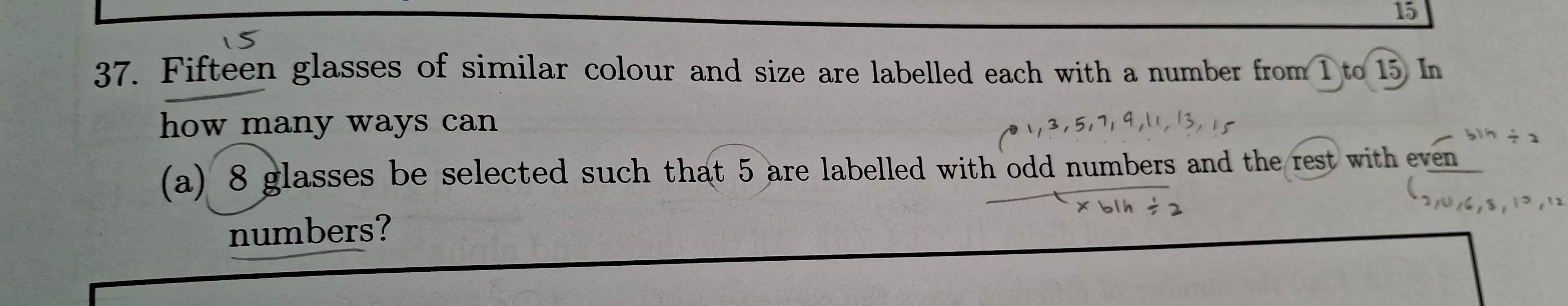 15 
37. Fifteen glasses of similar colour and size are labelled each with a number from 1 to 15 In 
how many ways can
/ 2
(a) 8 glasses be selected such that 5 are labelled with odd numbers and the rest with even 
numbers?