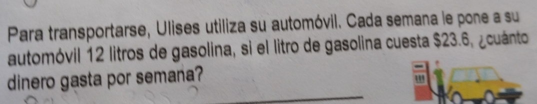 Para transportarse, Ulises utiliza su automóvil. Cada semana le pone a su 
automóvil 12 litros de gasolina, si el litro de gasolina cuesta $23.6, ¿cuánto 
_ 
dinero gasta por semana? 
" 
_