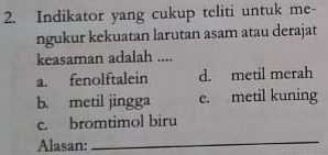 Indikator yang cukup teliti untuk me-
ngukur kekuatan larutan asam atau derajat
keasaman adalah ....
a. fenolftalein d. metil merah
b. metil jingga e. metil kuning
c. bromtimol biru
Alasan:
_