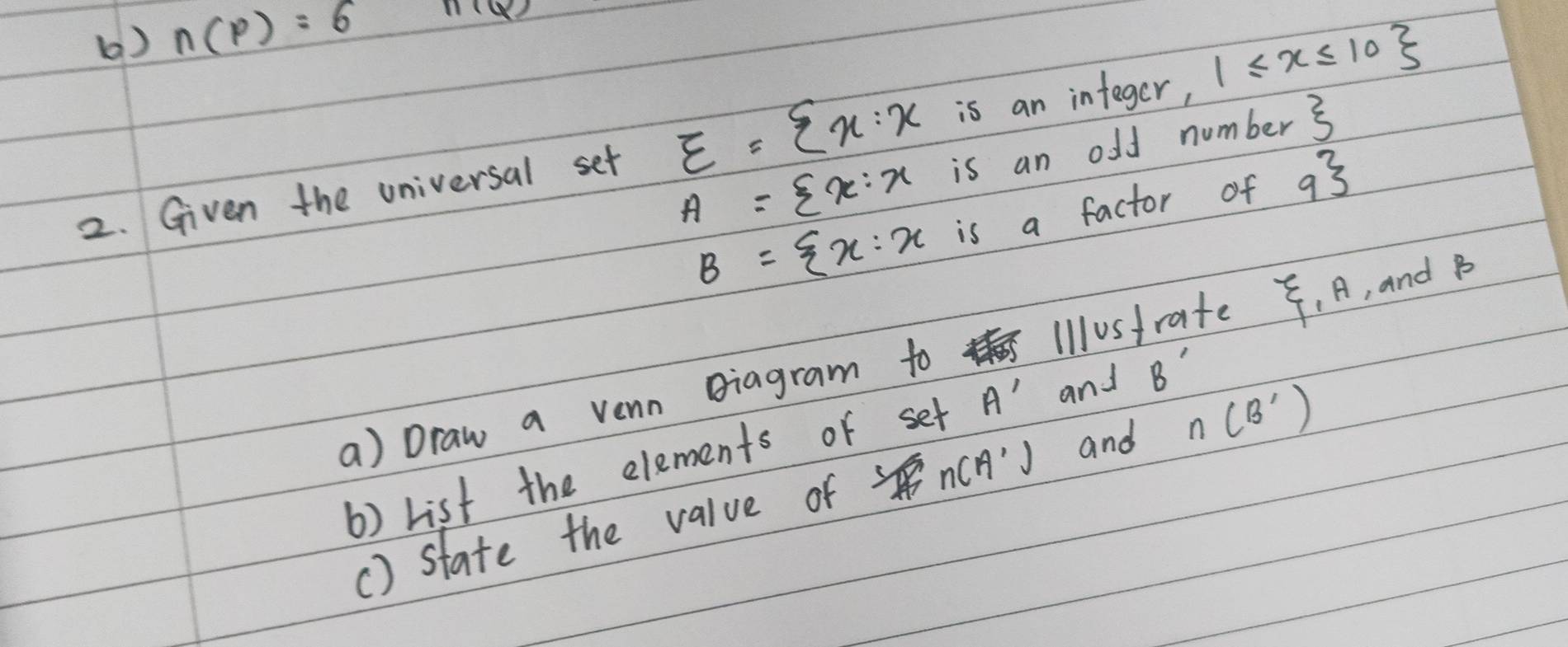 () n(p)=6 11(Q2
A= x:xisanc ff number xi 
2. Given the universal set E= x:xisanintes ger, 1≤ x≤ 10
B= x:xis a factor of 9^
a) Draw a venn Biagram to Illustrate , A, and B
b) List the elements of set A' and B'
() state the value of sin (A') and n(B')