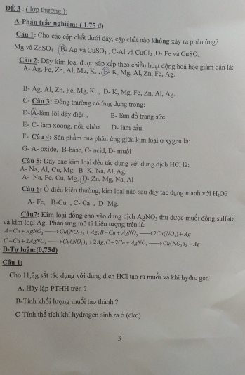 ĐÊ 3 : ( lớp thường ):
A-Phần trắc nghiệm: _ (1,75d)
Câu I: Cho các cặp chất dưới đây, cặp chất nào không xảy ra phản ứng?
Mg và ZnSO_4 B- Ag và CuSO_4 , C-Al và CuCl_2 varnothing CuSO_4
0- Fe và
Câu 2: Dãy kim loại được sắp xếp theo chiều hoạt động hoá học giảm dẫn là:
A- Ag, Fe, Zn, Al, Mg, K. , (B- K, Mg, Al, Zn, Fe, Ag.
B- Ag, Al, Zn, Fe, Mg.K. , D- K, Mg, Fe Zn,Al,A 2.
C- Câu 3: Đồng thường có ứng dụng trong:
D- A-làm lõi dây điện , B- làm đồ trang sức.
E- C- làm xoong, nổi, cháo. D- làm cầu,
F- Câu 4: Sản phẩm của phân ứng giữa kim loại o xygen là:
G- A- oxide, B-base, C- acid, D- muối
Câu 5: Dãy các kim loại đều tác dụng với dụng dịch HCl là:
A- Na, Al, Cu, Mg, B- K, Na, Al, Ag.
A- Na, Fe, C △ M 2, (1- 2 11 , Mỹ, Na, Al
Câu 6: Ở điều kiện thường, kim loại nào sau đây tác dụng mạnh với H_2O
A- Fe, B-Cu.C-Ca,D-Mg.
* Câu7: Kim loại đồng cho vào dung dịch AgNO_3 thu được muối đồng sulfate
và kim loại Ag. Phản ứng mô tả hiện tượng trên là:
A-Cu+AgNO_3to Cu(NO_3)_2+Ag_3B-Cu+AgNO_3to 2Cu(NO_3)+Ag
C-Cu+2AgNO_3to Cu(NO_3)_2+2AgC-2Cu+AgNO_3to Cu(NO_3)_2+Ag
B- Tự luận: _ (0,75d)
Câu 1:
Cho 11,2g sắt tác dụng với dung dịch HCl tạo ra muối và khí hyđro gen
A, Hãy lập PTHH trên ?
B-Tính khổi lượng muối tạo thành ?
C-Tính thể tích khí hyđrogen sinh ra ở (đkc)
3