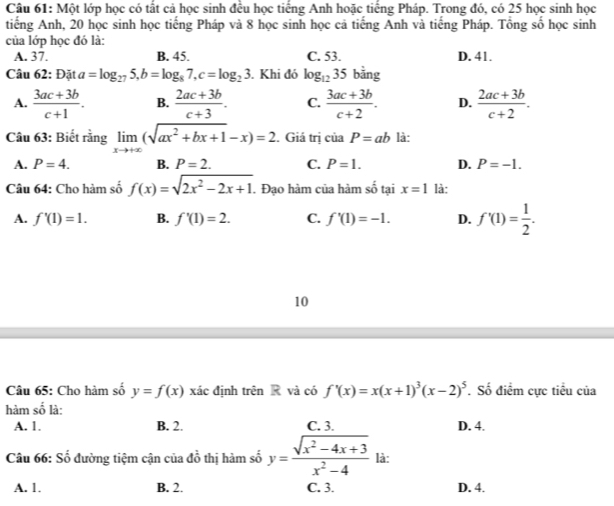 Một lớp học có tất cả học sinh đều học tiếng Anh hoặc tiếng Pháp. Trong đó, có 25 học sinh học
tiếng Anh, 20 học sinh học tiếng Pháp và 8 học sinh học cả tiếng Anh và tiếng Pháp. Tổng số học sinh
của lớp học đó là:
A. 37. B. 45. C. 53. D. 41.
Câu 62: Đặt a=log _275,b=log _87,c=log _23. Khi đó log _1235 bằng
A.  (3ac+3b)/c+1 . B.  (2ac+3b)/c+3 . C.  (3ac+3b)/c+2 . D.  (2ac+3b)/c+2 .
Câu 63: Biết rằng limlimits _xto +∈fty (sqrt(ax^2+bx+1)-x)=2. Giá trị ciaP=ab là:
A. P=4. B. P=2. C. P=1. D. P=-1.
Câu 64: Cho hàm số f(x)=sqrt(2x^2-2x+1).Đạo hàm của hàm số tại x=1 là:
A. f'(1)=1. B. f'(1)=2. C. f'(1)=-1. D. f'(1)= 1/2 .
10
Câu 65: Cho hàm số y=f(x) xác định trên R và có f'(x)=x(x+1)^3(x-2)^5. Số điểm cực tiểu của
hàm shat o là:
A. 1. B. 2. C. 3. D. 4.
Câu 66: Số đường tiệm cận của đồ thị hàm số y= (sqrt(x^2-4x+3))/x^2-4  là:
A. 1. B. 2. C. 3. D. 4.