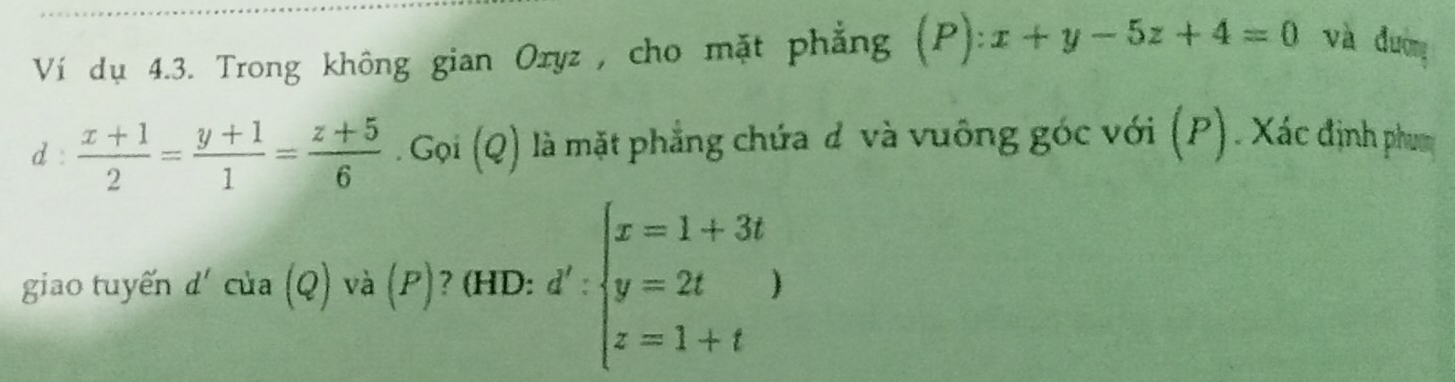 Ví dụ 4.3. Trong không gian Oryz , cho mặt phẳng (P):x+y-5z+4=0 và đường 
d :  (x+1)/2 = (y+1)/1 = (z+5)/6 .Goi(Q) là mặt phẳng chứa đ và vuông góc với (P). Xác định phum 
giao tuyến d'cua(Q) và (P)? (HD: d':beginarrayl x=1+3t y=2t z=1+tendarray.