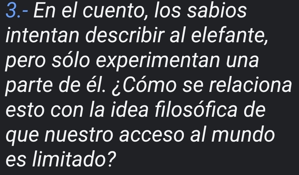 3.- En el cuento, los sabios 
intentan describir al elefante, 
pero sólo experimentan una 
parte de él. ¿Cómo se relaciona 
esto con la idea filosófica de 
que nuestro acceso al mundo 
es limitado?