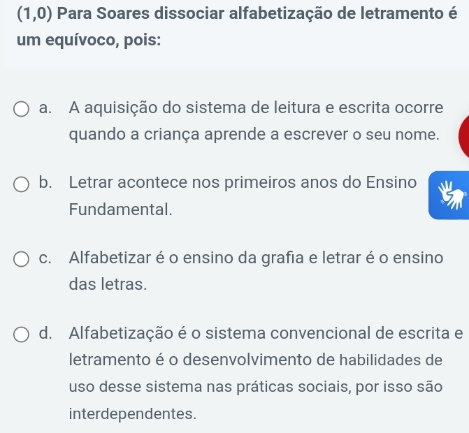 (1,0) Para Soares dissociar alfabetização de letramento é
um equívoco, pois:
a. A aquisição do sistema de leitura e escrita ocorre
quando a criança aprende a escrever o seu nome.
b. Letrar acontece nos primeiros anos do Ensino
Fundamental.
c. Alfabetizar é o ensino da grafia e letrar éo ensino
das letras.
d. Alfabetização é o sistema convencional de escrita e
letramento é o desenvolvimento de habilidades de
uso desse sistema nas práticas sociais, por isso são
interdependentes.