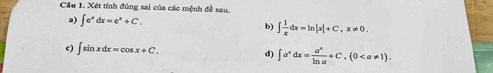 Cầu 1. Xét tính đúng sai của các mệnh đề sau. 
a) ∈t e^xdx=e^x+C. b) ∈t  1/x dx=ln |x|+C, x!= 0. 
c) ∈t sin xdx=cos x+C. d) ∈t a^xdx= a^x/ln a +C, (0.