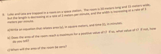 Luke and Leia are trapped in a room on a space station. The room is 20 meters long and 15 meters wide, 
but the length is decreasing at a rate of 2 meters per minute, and the width is increasing at a rate of 3
meters per minute. 
a)Write an equation that relates area (y), in square meters, and time (t), in minutes. 
b) Does the area of the room reach a maximum for a positive value of t? If so, what value of t? If not, how 
do you tell? 
c)When will the area of the room be zero?