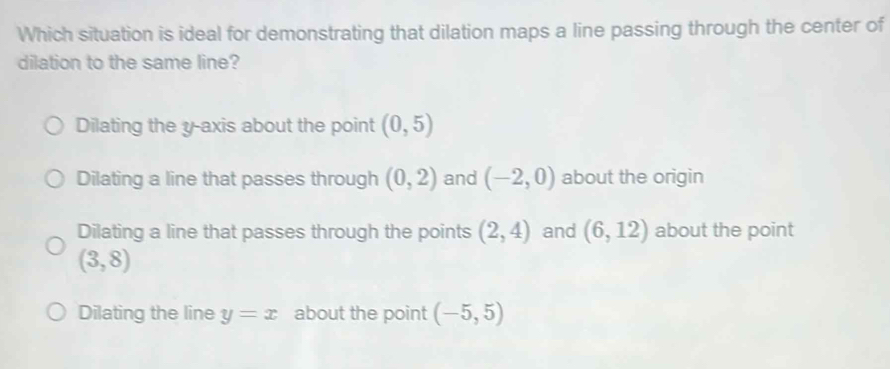 Which situation is ideal for demonstrating that dilation maps a line passing through the center of
dilation to the same line?
Dilating the y-axis about the point (0,5)
Dilating a line that passes through (0,2) and (-2,0) about the origin
Dilating a line that passes through the points (2,4) and (6,12) about the point
(3,8)
Dilating the line y=x about the point (-5,5)