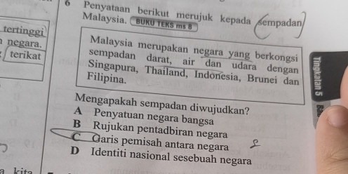 Penyataan berikut merujuk kepada sempadan
Malaysia. BUKU TEKS ms 8
tertinggi Malaysia merupakan negara yang berkongsi
negara. sempadan darat, air dan udara dengan
terikat Singapura, Thailand, Indonesia, Brunei dan
Filipina.
Mengapakah sempadan diwujudkan?
A Penyatuan negara bangsa
B Rujukan pentadbiran negara
C Garis pemisah antara negara
D Identiti nasional sesebuah negara