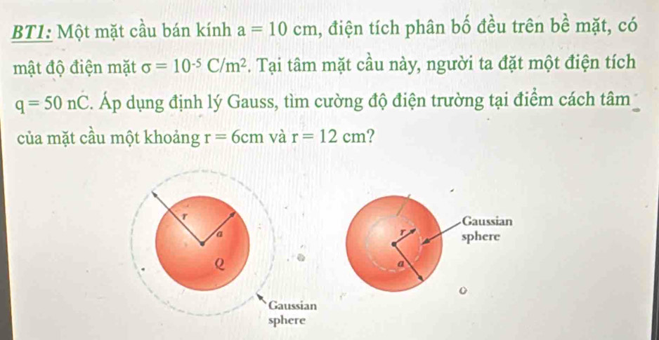 BT1: Một mặt cầu bán kính a=10cm , điện tích phân bố đều trên bề mặt, có 
mật độ điện mặt sigma =10^(-5)C/m^2. Tại tâm mặt cầu này, người ta đặt một điện tích
q=50nC. Áp dụng định lý Gauss, tìm cường độ điện trường tại điểm cách tâm 
của mặt cầu một khoảng r=6cm và r=12cm 2 
Q 
Gaussian 
sphere