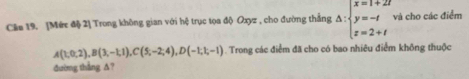 Câe 19. [Mức độ 2] Trong không gian với hệ trục tọa độ Oxyz , cho đường thắng △ :beginarrayl x=1+2t y=-t z=2+tendarray. và cho các điểm
A(1,0,2), B(3,-1,1), C(5,-2;4), D(-1,1;-1). Trong các điểm đã cho có bao nhiêu điểm không thuộc 
đường thắng A?