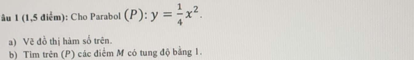 âu 1 (1,5 điểm): Cho Parabol (P) frac sa endarray  :y= 1/4 x^2. 
a) Vẽ đồ thị hàm số trên. 
b) Tìm trên (P) các điểm M có tung độ bằng 1.