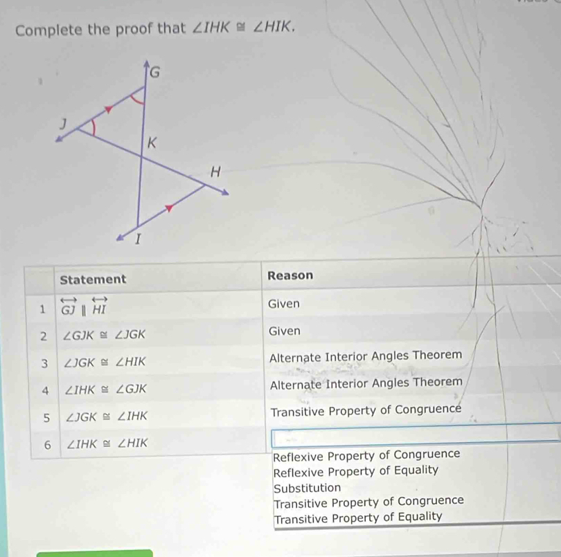 Complete the proof that ∠ IHK≌ ∠ HIK. 
Statement Reason
1 overleftrightarrow GJparallel overleftrightarrow HI
Given
2 ∠ GJK≌ ∠ JGK Given
3 ∠ JGK≌ ∠ HIK Alternate Interior Angles Theorem
4 ∠ IHK≌ ∠ GJK Alternate Interior Angles Theorem
5 ∠ JGK≌ ∠ IHK Transitive Property of Congruence
6 ∠ IHK≌ ∠ HIK
Reflexive Property of Congruence
Reflexive Property of Equality
Substitution
Transitive Property of Congruence
Transitive Property of Equality