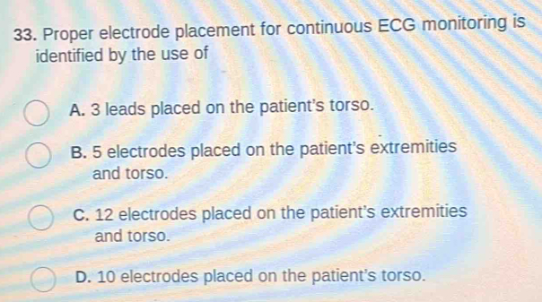 Proper electrode placement for continuous ECG monitoring is
identified by the use of
A. 3 leads placed on the patient's torso.
B. 5 electrodes placed on the patient's extremities
and torso.
C. 12 electrodes placed on the patient's extremities
and torso.
D. 10 electrodes placed on the patient's torso.