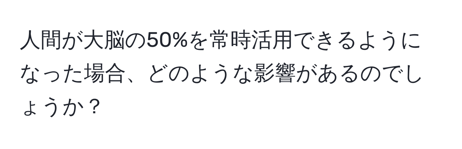 人間が大脳の50%を常時活用できるようになった場合、どのような影響があるのでしょうか？