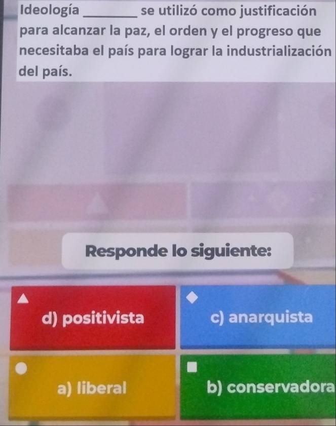 Ideología_ se utilizó como justificación
para alcanzar la paz, el orden y el progreso que
necesitaba el país para lograr la industrialización
del país.
Responde lo siguiente:
d) positivista c) anarquista
a) liberal b) conservadora