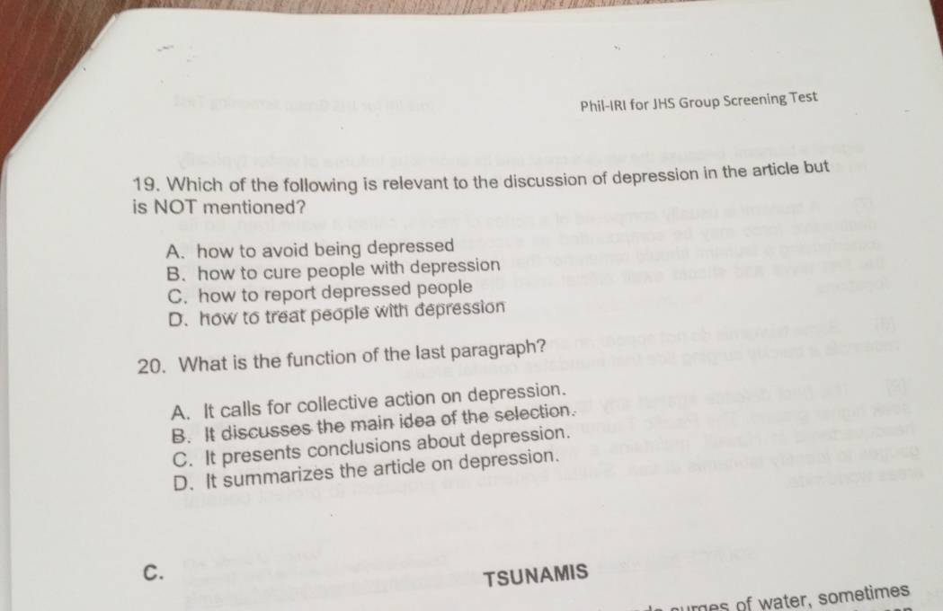 Phil-IRI for JHS Group Screening Test
19. Which of the following is relevant to the discussion of depression in the article but
is NOT mentioned?
A. how to avoid being depressed
B. how to cure people with depression
C. how to report depressed people
D. how to treat people with depression
20. What is the function of the last paragraph?
A. It calls for collective action on depression.
B. It discusses the main idea of the selection.
C. It presents conclusions about depression.
D. It summarizes the article on depression.
C.
TSUNAMIS
nures of water, sometimes