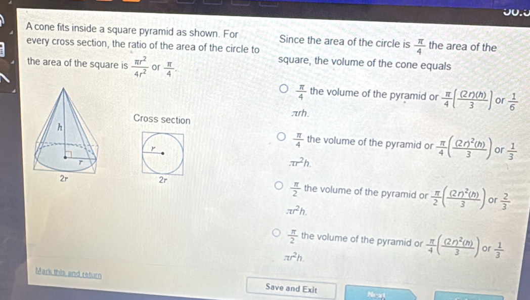 JU.
A cone fits inside a square pyramid as shown. For Since the area of the circle is  π /4  the area of the
every cross section, the ratio of the area of the circle to
the area of the square is  π r^2/4r^2  or  π /4 . 
square, the volume of the cone equals
 π /4  the volume of the pyramid or  π /4 ( (2r)(h)/3 ) or  1/6 
Arh.
Cross section
r
 π /4  the volume of the pyramid or  π /4 (frac (2r)^2(h)3) or  1/3 
π r^2h.
 π /2 
2r the volume of the pyramid or  π /2 (frac (2r)^2(h)3) or  2/3 
π r^2h.
 π /2  the volume of the pyramid or  π /4 (frac (2r)^2(h)3) or  1/3 
π r^2h. 
Mark this and return Save and Exit
Next