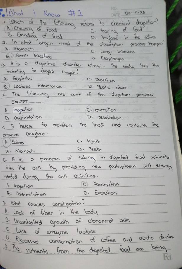 What I know #1
_
_0a. 11-25
Whch of the following relers to chemcal dogeshon?
A Chewing of food
C. learing of food
B. Grinding of food D. Aylose in the solva
a. In what organ most of the absorption process happer?
A. Stomach C. large inteshne
B Small Intestioe D. Esophoops
8. A is a digestive disorder wherein the body has the
mability to digest sugar?
A. Gastritis
C. Diarcheo
B) Loctose intolerance D. Pephic uicer
4. The following are part of the digestion process
EXCEPT_
A. ingestion C. excretion
B. assimilation D. respiration
5. A helps to moisten the food and contains the
enzyme amylose.
A. Saliva C. Mouth
B. Stomach D. Teeth
6. A is a process of taking in digested food nolrients
into the cell by providing new protoplasn and energy
needed during the cell activities.
A. Ingeston C. Absorpton
B. Assimilation 0. Excretion
1. what causes constipahon?
A. Lock of fiber in the body
B. Uncontrolled growth of abnormal cells
C. lock of enzyme laclose
0. Excessive consumpton of coffee and acidic drinks
8. The notients from the digested food are being