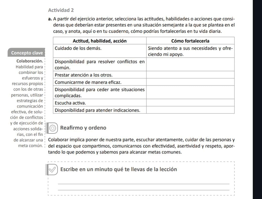 Actividad 2 
a. A partir del ejercicio anterior, selecciona las actitudes, habilidades o acciones que consi- 
deras que deberían estar presentes en una situación semejante a la que se plantea en el 
caso, y anota, aquí o en tu cuaderno, cómo podrías fortalecerlas en tu vida diaria. 
Concepto clav 
Colaboració 
Habilidad par 
combinar lo 
esfuerzos 
recursos propio 
con los de otra 
personas, utiliza 
estrategias d 
comunicació 
efectiva, de sol 
ción de conflicto 
y de ejecución de 
acciones solida- Reafirmo y ordeno 
rias, con el fin 
de alcanzar una Colaborar implica poner de nuestra parte, escuchar atentamente, cuidar de las personas y 
meta común. del espacio que compartimos, comunicarnos con efectividad, asertividad y respeto, apor- 
tando lo que podemos y sabemos para alcanzar metas comunes. 
Escribe en un minuto qué te llevas de la lección 
_ 
_