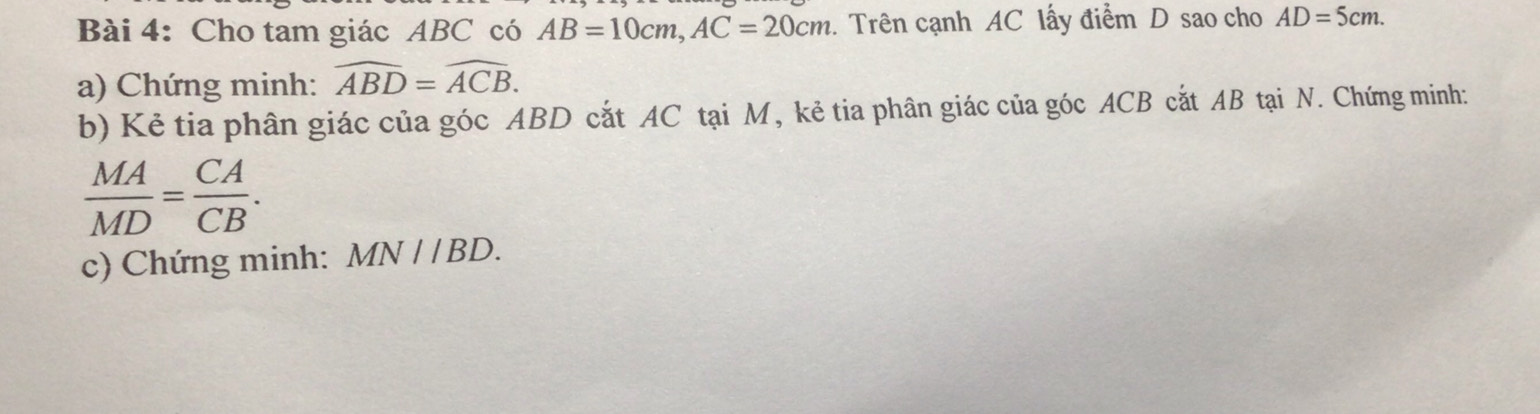 Cho tam giác ABC có AB=10cm, AC=20cm 1. Trên cạnh AC lấy điểm D sao cho AD=5cm. 
a) Chứng minh: widehat ABD=widehat ACB. 
b) Kẻ tia phân giác của góc ABD cắt AC tại M, kẻ tia phân giác của góc ACB cắt AB tại N. Chứng minh:
 MA/MD = CA/CB . 
c) Chứng minh: MN//BD.