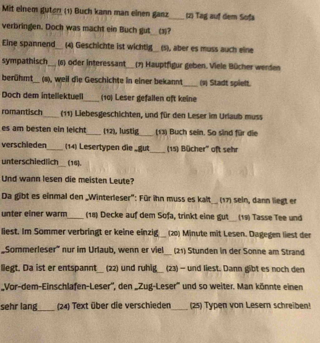 Mit einem guten (1) Buch kann man einen ganz_ (2) Tag auf dem Sofa 
verbringen. Doch was macht ein Buch gut (3)? 
Eine spannend_ (4) Geschichte ist wichtig_ (5), aber es muss auch eine 
sympathisch_ (6) oder interessant_(7) Hauptfigur geben. Viele Bücher werden 
berühmt_ (8), weil die Geschichte in einer bekannt_ (9) Stadt spiett. 
Doch dem intellektuell_ (10) Leser gefallen oft keine 
romantisch_ (11) Liebesgeschichten, und für den Leser im Urlaub muss 
es am besten ein leicht_ (12), lustig_ (13) Buch sein. So sind für die 
verschieden_ (14) Lesertypen die „gut_ (15) Bücher' oft sehr 
unterschiedlich_ (16). 
Und wann lesen die meisten Leute? 
Da gibt es einmal den „Winterleser": Für ihn muss es kalt_ 17) sein, dann liegt er 
_ 
unter einer warm_ (18) Decke auf dem Sofa, trinkt eine gut (19) Tasse Tee und 
liest. Im Sommer verbringt er keine einzig_ (20) Minute mit Lesen. Dagegen liest der 
„Sommerleser” nur im Urlaub, wenn er viel_ (21) Stunden in der Sonne am Strand 
liegt. Da ist er entspannt_ (22) und ruhig_ (23) - und liest. Dann gibt es noch den 
„Vor-dem-Einschlafen-Leser'', den „Zug-Leser'' und so weiter. Man könnte einen 
sehr lang_ (24) Text über die verschieden_ (25) Typen von Lesern schreiben!