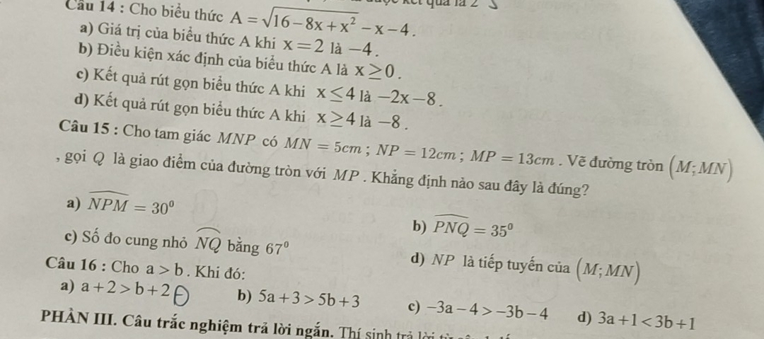 Cầu 14 : Cho biểu thức A=sqrt(16-8x+x^2)-x-4. quả la 2 、
a) Giá trị của biểu thức A khi x=2 là -4.
b) Điều kiện xác định của biểu thức A là x≥ 0.
c) Kết quả rút gọn biểu thức A khi x≤ 4 là -2x-8.
d) Kết quả rút gọn biểu thức A khi x≥ 4 là -8.
Câu 15 : Cho tam giác MNP có MN=5cm; NP=12cm; MP=13cm. Vẽ đường tròn (M;MN)
, gọi Q là giao điểm của đường tròn với MP. Khẳng định nào sau đây là đúng?
a) widehat NPM=30^0
b) widehat PNQ=35°
c) Số đo cung nhỏ widehat NQ bằng 67° d) NP là tiếp tuyến của (M;MN)
Câu 16 : Cho a>b. Khi đó:
a) a+2>b+2 b) 5a+3>5b+3 c) -3a-4>-3b-4 d) 3a+1<3b+1
PHÀN III. Câu trắc nghiệm trả lời ngắn. Thí sinh trả lời