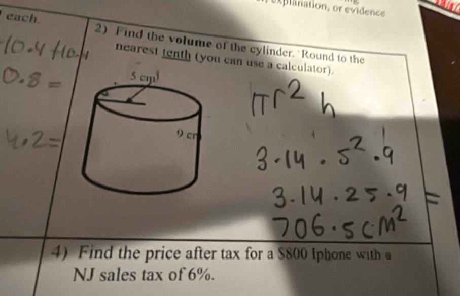 explanation, or evidence 
each 2) Find the volume of the cylinder. Round to the 
nearest tenth (you can use a calculator). 
4) Find the price after tax for a $800 Iphone with a 
NJ sales tax of 6%.