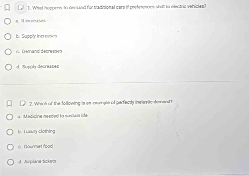 What happens to demand for traditional cars if preferences shift to electric vehicles?
a. It increases
b. Supply increases
c. Demand decreases
d. Supply decreases
2. Which of the following is an example of perfectly inelastic demand?
a. Medicine needed to sustain life
b. Luxury clothing
c. Gourmet food
d. Airplane tickets