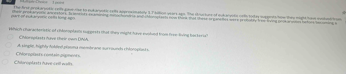 The first prokaryotic cells gave rise to eukaryotic cells approximately 1.7 billion years ago. The structure of eukaryotic cells today suggests how they might have evolved from
part of eukaryotic cells long ago. their prokaryotic ancestors. Scientists examining mitochondria and chloroplasts now think that these organelles were probably free-living prokaryotes before becoming a
Which characteristic of chloroplasts suggests that they might have evolved from free-living bacteria?
Chloroplasts have their own DNA.
A single, highly folded plasma membrane surrounds chloroplasts.
Chloroplasts contain pigments.
Chloroplasts have cell walls.